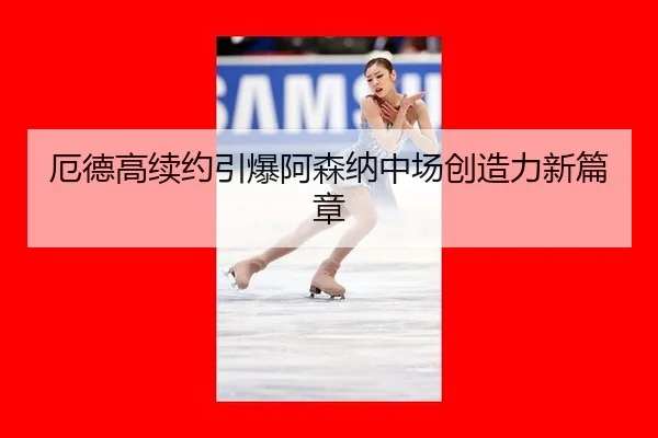 厄德高续约引爆阿森纳中场创造力新篇章