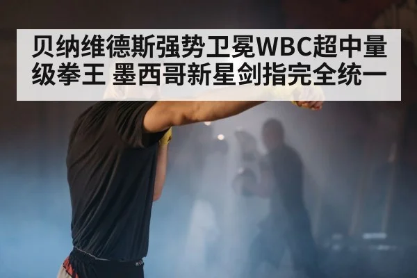 贝纳维德斯强势卫冕WBC超中量级拳王 墨西哥新星剑指完全统一
